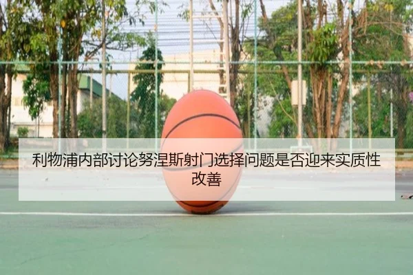 利物浦内部讨论努涅斯射门选择问题是否迎来实质性改善