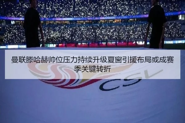 曼联滕哈赫帅位压力持续升级夏窗引援布局或成赛季关键转折