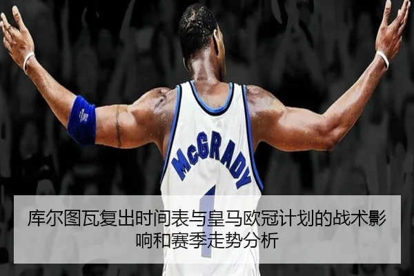 库尔图瓦复出时间表与皇马欧冠计划的战术影响和赛季走势分析